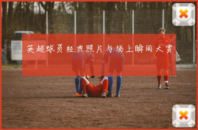 英超球员经典照片与场上瞬间大赏